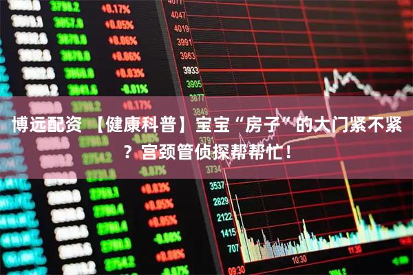 博远配资 【健康科普】宝宝“房子”的大门紧不紧？宫颈管侦探帮帮忙！