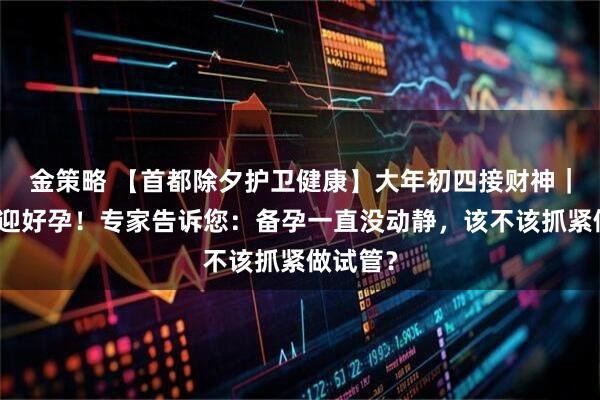 金策略 【首都除夕护卫健康】大年初四接财神｜迎财更迎好孕！专家告诉您：备孕一直没动静，该不该抓紧做试管？